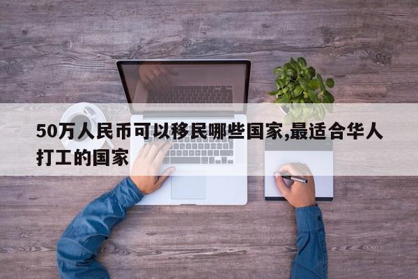 50万人民币可以移民哪些国家,最适合华人打工的国家