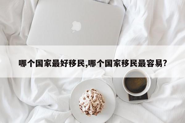 哪个国家最好移民,哪个国家移民最容易?