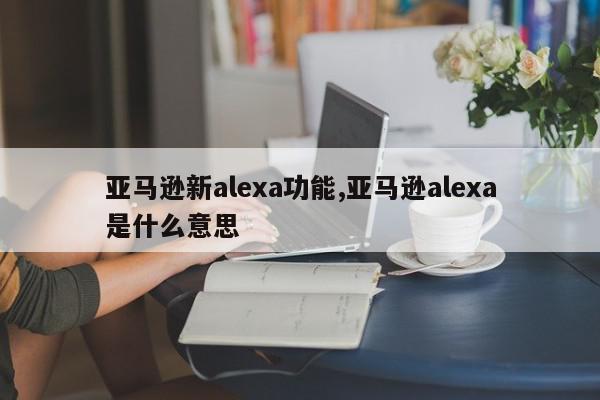 亚马逊新alexa功能,亚马逊alexa是什么意思