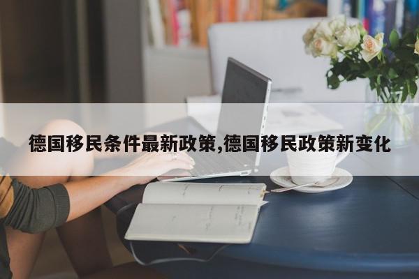德国移民条件最新政策,德国移民政策新变化