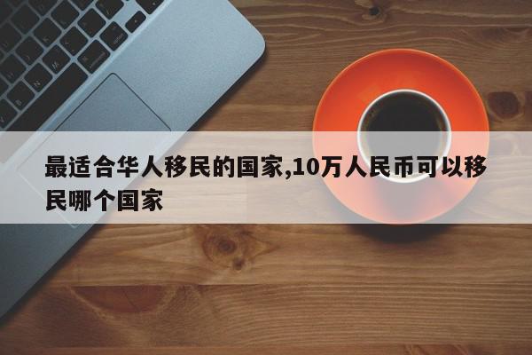 最适合华人移民的国家,10万人民币可以移民哪个国家