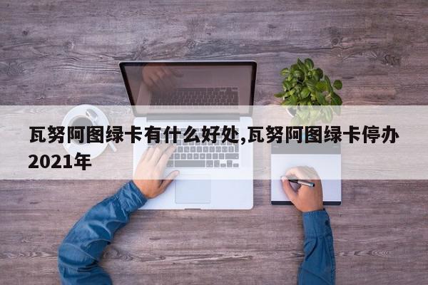 瓦努阿图绿卡有什么好处,瓦努阿图绿卡停办2021年