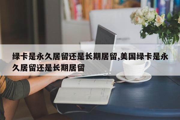 绿卡是永久居留还是长期居留,美国绿卡是永久居留还是长期居留
