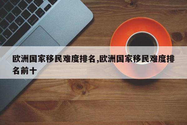 欧洲国家移民难度排名,欧洲国家移民难度排名前十