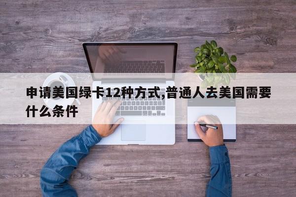 申请美国绿卡12种方式,普通人去美国需要什么条件