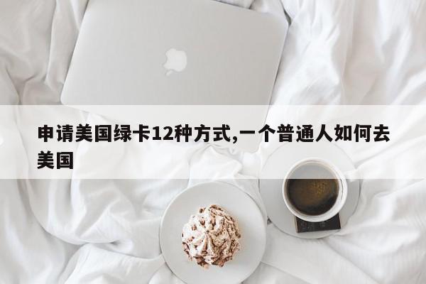 申请美国绿卡12种方式,一个普通人如何去美国