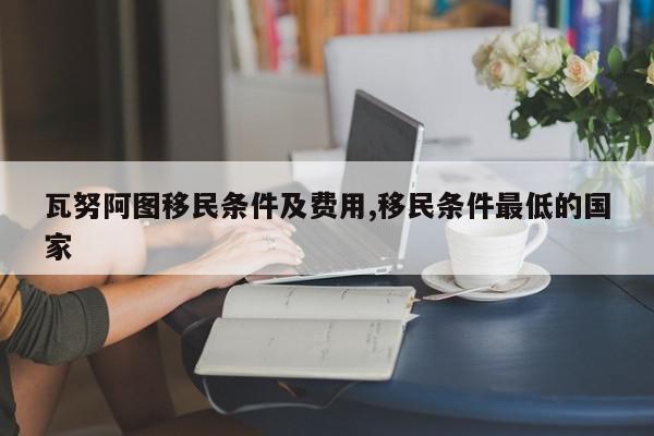 瓦努阿图移民条件及费用,移民条件最低的国家