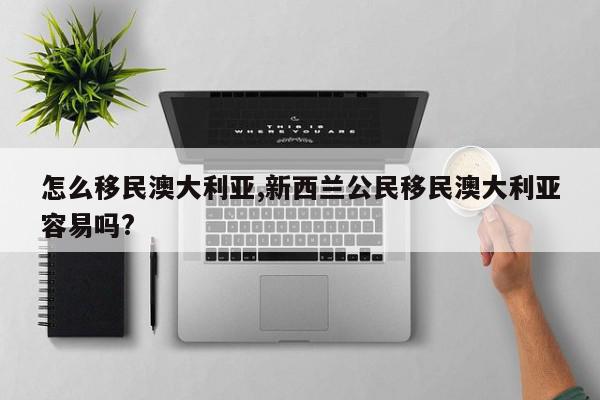 怎么移民澳大利亚,新西兰公民移民澳大利亚容易吗?
