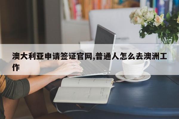 澳大利亚申请签证官网,普通人怎么去澳洲工作