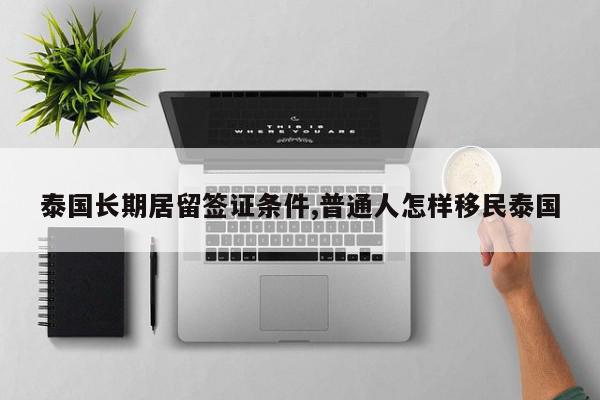 泰国长期居留签证条件,普通人怎样移民泰国