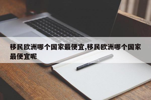 移民欧洲哪个国家最便宜,移民欧洲哪个国家最便宜呢