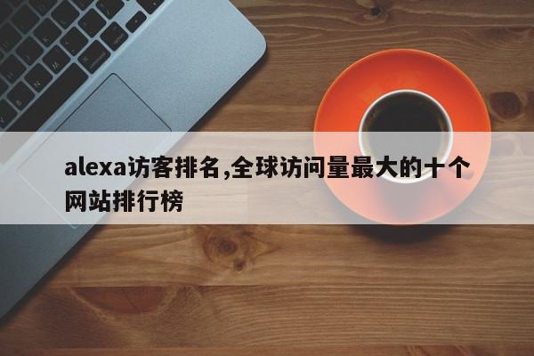 alexa访客排名,全球访问量最大的十个网站排行榜