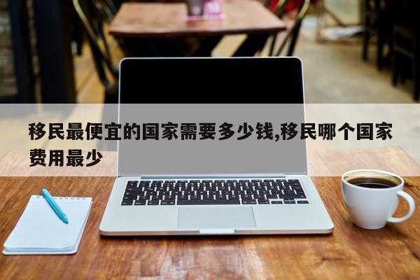 移民最便宜的国家需要多少钱,移民哪个国家费用最少