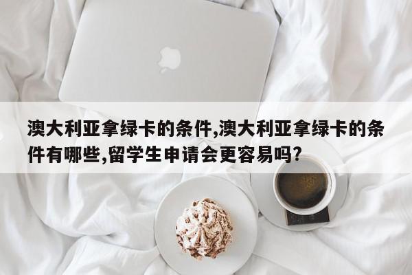 澳大利亚拿绿卡的条件,澳大利亚拿绿卡的条件有哪些,留学生申请会更容易吗?