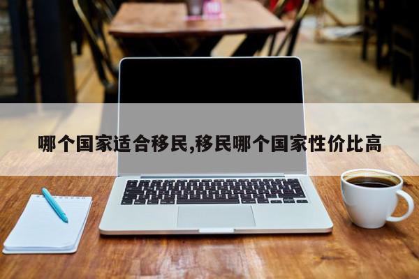 哪个国家适合移民,移民哪个国家性价比高