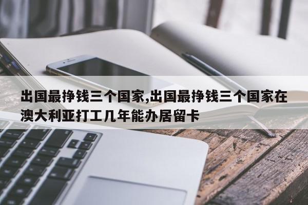 出国最挣钱三个国家,出国最挣钱三个国家在澳大利亚打工几年能办居留卡
