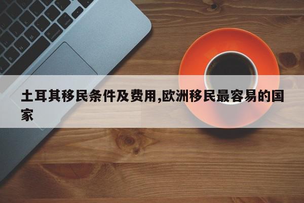 土耳其移民条件及费用,欧洲移民最容易的国家