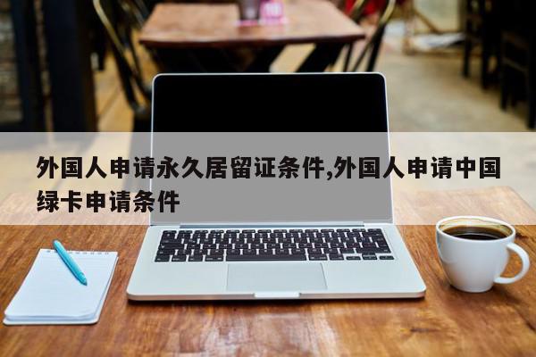 外国人申请永久居留证条件,外国人申请中国绿卡申请条件